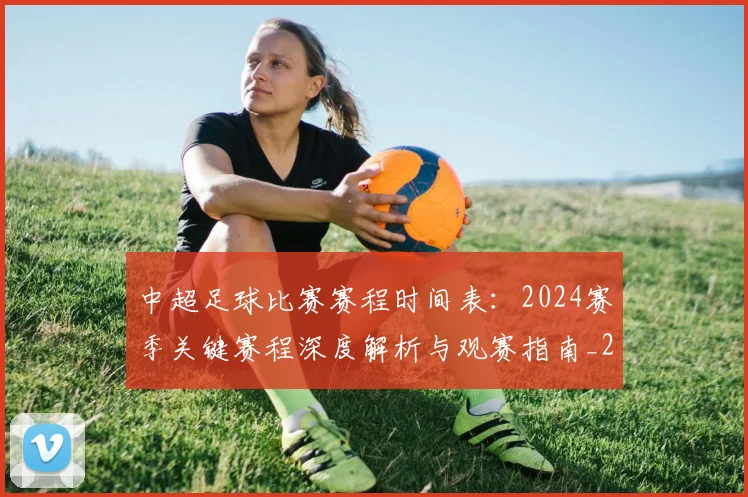 中超足球比赛赛程时间表：2024赛季关键赛程深度解析与观赛指南_20260611140951