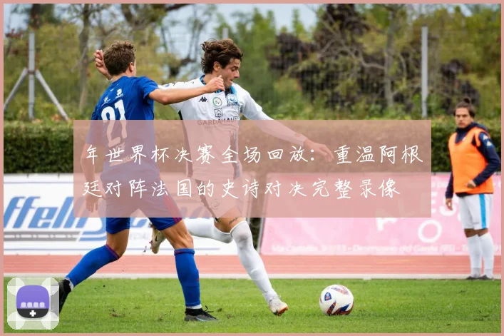 年世界杯决赛全场回放:重温阿根廷对阵法国的史诗对决完整录像